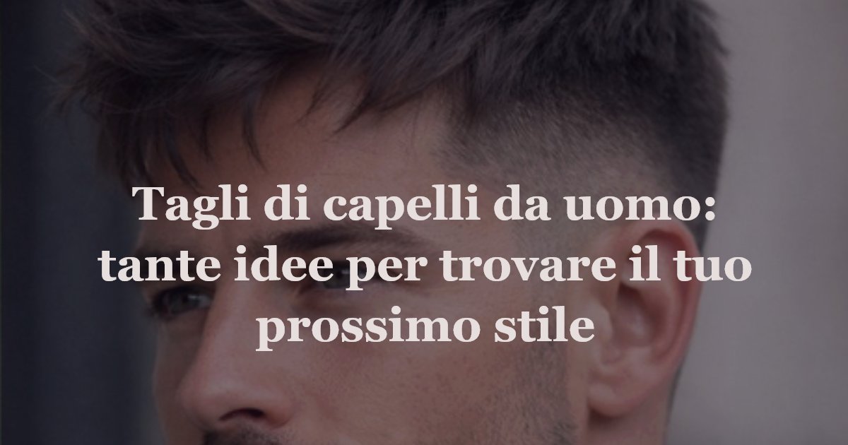 Tagli di capelli da uomo: tante idee per trovare il tuo prossimo stile